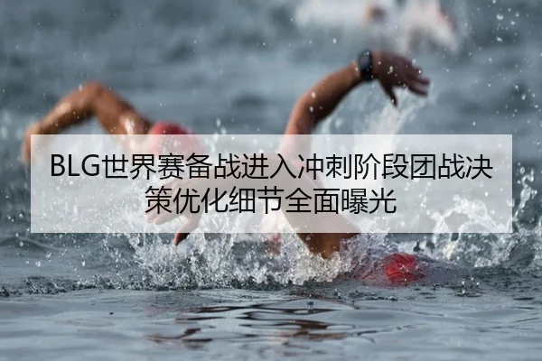 BLG世界赛备战进入冲刺阶段团战决策优化细节全面曝光